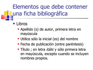 Elementos que debe contener una ficha bibliográfica Libros Apellido (s) de autor, primera letra en mayúscula Utilice sólo la inicial (es) del nombre Fecha de publicación (entre paréntesis)  Título ; en letra  itálic  y sólo primera letra en mayúscula, excepto cuando se incluyen nombres propios.  