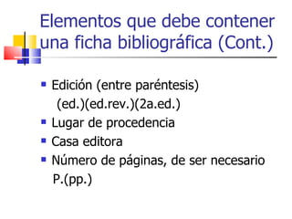 Elementos que debe contener una ficha bibliográfica (Cont.) Edición (entre paréntesis) (ed.)(ed.rev.)(2a.ed.) Lugar de procedencia Casa editora Número de páginas, de ser necesario P.(pp.) 