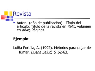 Revista Autor.  (año de publicación).  Título del artículo. Título de la revista en  itálic , volumen en  itálic,  Páginas. Ejemplo :  Luiña Portilla, A. (1992). Métodos para dejar de fumar.  Buena Salud, 6,  62-63. 