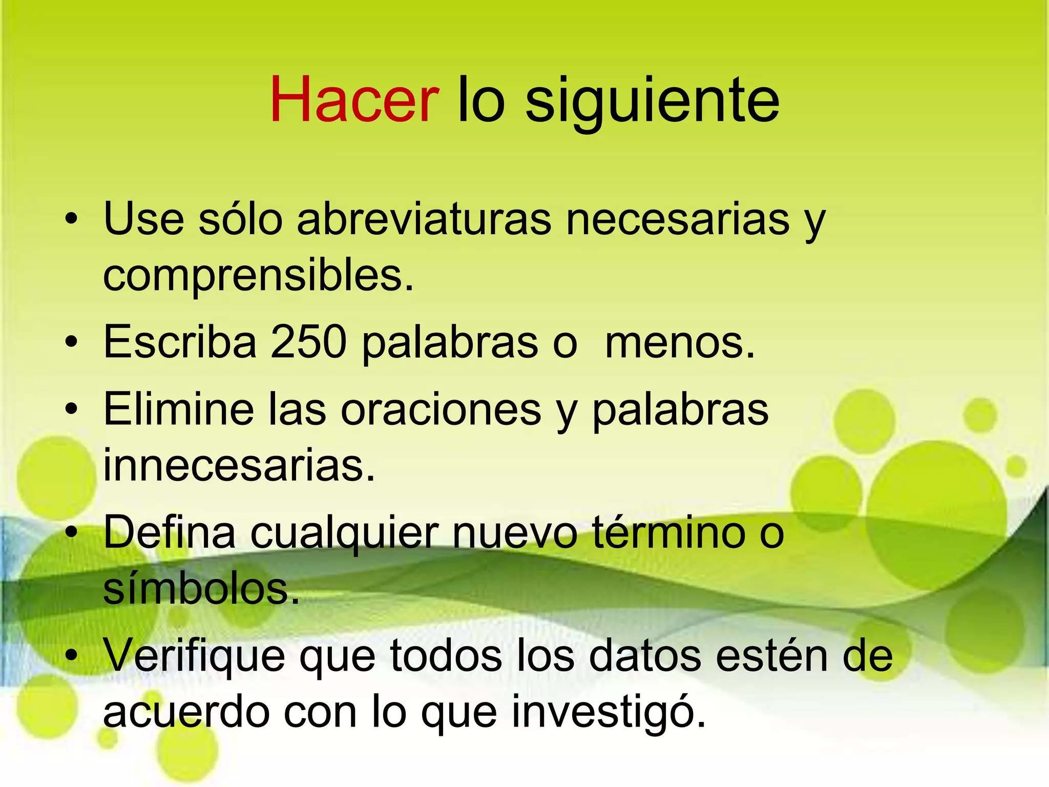 Hacer lo siguienteUse sólo abreviaturas necesarias y comprensibles.Escriba 250 palabras o  menos.Elimine las oraciones y palabras innecesarias.Defina cualquier nuevo término o símbolos.Verifique que todos los datos estén de acuerdo con lo que investigó.