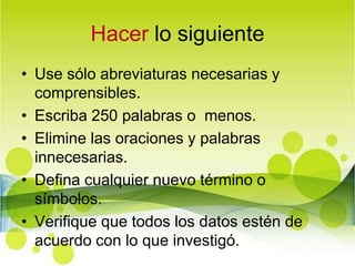 Hacer lo siguienteUse sólo abreviaturas necesarias y comprensibles.Escriba 250 palabras o  menos.Elimine las oraciones y palabras innecesarias.Defina cualquier nuevo término o símbolos.Verifique que todos los datos estén de acuerdo con lo que investigó.