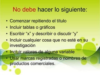 No debe hacer lo siguiente:Comenzar repitiendo el títuloIncluir tablas o gráficosEscribir “x” y describir o discutir “y”Incluir cualquier cosa que no esté en su investigaciónIncluir valores de alguna variable Usar marcas registradas o nombres de productos comerciales.