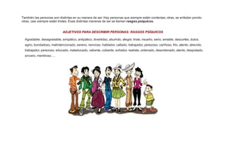 También las personas son distintas en su manera de ser. Hay personas que siempre están contentas; otras, se enfadan pronto;
otras, casi siempre están tristes. Esas distintas maneras de ser se llaman rasgos psíquicos.
ADJETIVOS PARA DESCRIBIR PERSONAS: RASGOS PSÍQUICOS
Agradable, desagradable, simpático, antipático, divertidso, aburrido, alegre, triste, risueño, serio, amable, descortés, dulce,
agrio, bondadoso, malintencionado, sereno, nervioso, hablador, callado, trabajador, perezoso, cariñoso, frío, atento, atrevido,
trabajador, perezoso, educado, maleducado, valiente, cobarde, soñador, realista, ordenado, desordenado, atento, despistado,
sincero, mentiroso, ...

 
