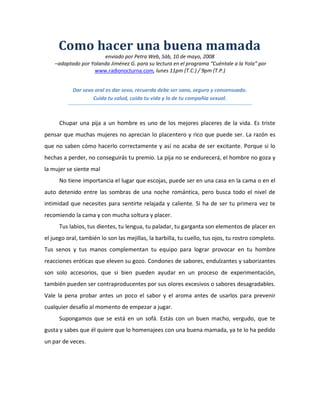 Como hacer una buena mamada
                       enviado por Petra Web, Sáb, 10 de mayo, 2008
    –adaptado por Yolanda Jiménez G. para su lectura en el programa “Cuéntale a la Yola” por
                   www.radionocturna.com, lunes 11pm (T.C.) / 9pm (T.P.)


           Dar sexo oral es dar sexo, recuerda debe ser sano, seguro y consensuado.
                   Cuida tu salud, cuida tu vida y la de tu compañía sexual.



      Chupar una pija a un hombre es uno de los mejores placeres de la vida. Es triste
pensar que muchas mujeres no aprecian lo placentero y rico que puede ser. La razón es
que no saben cómo hacerlo correctamente y así no acaba de ser excitante. Porque si lo
hechas a perder, no conseguirás tu premio. La pija no se endurecerá, el hombre no goza y
la mujer se siente mal
      No tiene importancia el lugar que escojas, puede ser en una casa en la cama o en el
auto detenido entre las sombras de una noche romántica, pero busca todo el nivel de
intimidad que necesites para sentirte relajada y caliente. Si ha de ser tu primera vez te
recomiendo la cama y con mucha soltura y placer.
      Tus labios, tus dientes, tu lengua, tu paladar, tu garganta son elementos de placer en
el juego oral, también lo son las mejillas, la barbilla, tu cuello, tus ojos, tu rostro completo.
Tus senos y tus manos complementan tu equipo para lograr provocar en tu hombre
reacciones eróticas que eleven su gozo. Condones de sabores, endulzantes y saborizantes
son solo accesorios, que si bien pueden ayudar en un proceso de experimentación,
también pueden ser contraproducentes por sus olores excesivos o sabores desagradables.
Vale la pena probar antes un poco el sabor y el aroma antes de usarlos para prevenir
cualquier desafío al momento de empezar a jugar.
      Supongamos que se está en un sofá. Estás con un buen macho, vergudo, que te
gusta y sabes que él quiere que lo homenajees con una buena mamada, ya te lo ha pedido
un par de veces.
 