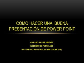 ADRIANO BALLEN JIMENEZ
INGENIERO DE PETRÓLEOS
UNIVERSIDAD INDUSTRIAL DE SANTANDER (UIS)
COMO HACER UNA BUENA
PRESENTACIÓN DE POWER POINT
 