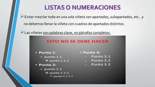 LISTAS O NUMERACIONES 
Evitar mezclar todo en una sola viñeta con apartados, subapartados, etc...y 
no debemos llenar la viñeta con cuadros de apartados distintos. 
Las viñetas son palabras clave, no párrafos completos. 
 