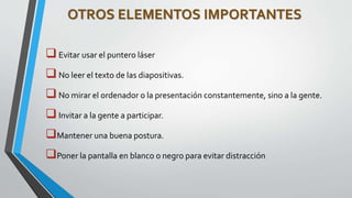 OTROS ELEMENTOS IMPORTANTES 
 Evitar usar el puntero láser 
 No leer el texto de las diapositivas. 
 No mirar el ordenador o la presentación constantemente, sino a la gente. 
 Invitar a la gente a participar. 
Mantener una buena postura. 
Poner la pantalla en blanco o negro para evitar distracción 
 