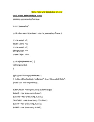 Como hacer una Calculadora en Java
Solo coloca estos codigos y listo
package programacion2.ventana;
import javax.swing.*;
public class ejemploventana1 extends javax.swing.JFrame {
double valor1 = 0;
double valor2 = 0;
double valor3 = 0;
String funcion = "";
private Object math;
public ejemploventana1() {
initComponents();
}
@SuppressWarnings("unchecked")
// <editor-fold defaultstate="collapsed" desc="Generated Code">
private void initComponents() {
buttonGroup1 = new javax.swing.ButtonGroup();
jLabel8 = new javax.swing.JLabel();
jLabel16 = new javax.swing.JLabel();
jTextField1 = new javax.swing.JTextField();
jLabel1 = new javax.swing.JLabel();
jLabel2 = new javax.swing.JLabel();
 