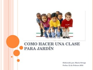 COMO HACER UNA CLASE PARA JARDÍN Elaborado por. María Ortega Fecha: 12 de Febrero 2010 