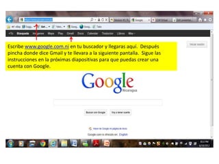 Escribe www.google.com.ni en tu buscador y llegaras aquí. Después
pincha donde dice Gmail y te llevara a la siguiente pantalla. Sigue las
instrucciones en la próximas diapositivas para que puedas crear una
cuenta con Google.
 