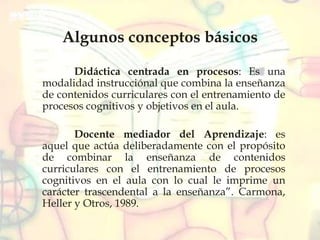 Algunos conceptos básicos
Didáctica centrada en procesos: Es una
modalidad instrucciónal que combina la enseñanza
de contenidos curriculares con el entrenamiento de
procesos cognitivos y objetivos en el aula.
Docente mediador del Aprendizaje: es
aquel que actúa deliberadamente con el propósito
de combinar la enseñanza de contenidos
curriculares con el entrenamiento de procesos
cognitivos en el aula con lo cual le imprime un
carácter trascendental a la enseñanza”. Carmona,
Heller y Otros, 1989.
 
