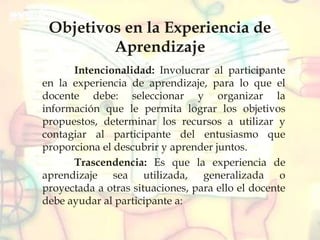 Objetivos en la Experiencia de
Aprendizaje
Intencionalidad: Involucrar al participante
en la experiencia de aprendizaje, para lo que el
docente debe: seleccionar y organizar la
información que le permita lograr los objetivos
propuestos, determinar los recursos a utilizar y
contagiar al participante del entusiasmo que
proporciona el descubrir y aprender juntos.
Trascendencia: Es que la experiencia de
aprendizaje sea utilizada, generalizada o
proyectada a otras situaciones, para ello el docente
debe ayudar al participante a:
 