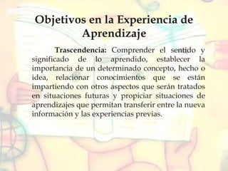 Objetivos en la Experiencia de
Aprendizaje
Trascendencia: Comprender el sentido y
significado de lo aprendido, establecer la
importancia de un determinado concepto, hecho o
idea, relacionar conocimientos que se están
impartiendo con otros aspectos que serán tratados
en situaciones futuras y propiciar situaciones de
aprendizajes que permitan transferir entre la nueva
información y las experiencias previas.
 