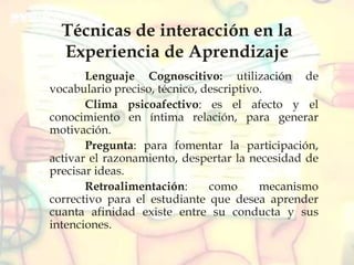 Técnicas de interacción en la
Experiencia de Aprendizaje
Lenguaje Cognoscitivo: utilización de
vocabulario preciso, técnico, descriptivo.
Clima psicoafectivo: es el afecto y el
conocimiento en íntima relación, para generar
motivación.
Pregunta: para fomentar la participación,
activar el razonamiento, despertar la necesidad de
precisar ideas.
Retroalimentación: como mecanismo
correctivo para el estudiante que desea aprender
cuanta afinidad existe entre su conducta y sus
intenciones.
 