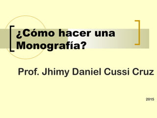 ¿Cómo hacer una
Monografía?
Prof. Jhimy Daniel Cussi Cruz
2015
 