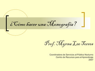 ¿Cómo hacer una Monografía?
Prof. Myrna Lee Torres
Coordinadora de Servicios al Público Nocturno
Centro de Recursos para el Aprendizaje
2007
 