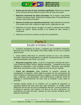 Dirección: Calle 20B No. 11 – 194 La Granja - Valledupar
Celular: 311 – 410 9286 Correo Electrónico: gilbertogiraldo@unicesar.edu.co
• Evalúa qué tan bien el autor transmite significado. Determina la eficacia
de los recursos del autor desde tu propio punto de vista como lector.
• Relaciona claramente las ideas principales. Por lo regular, cada párrafo
contiene una idea principal. Debes tener cuidado al leer, si hay párrafos que
incluyan varias ideas principales.
• Observa si tuviste una respuesta emocional a algún elemento emocional.
Si te pusiste triste, feliz, enojado en algún punto, pregúntate por qué.
• Determina si el autor atenta a la lógica y la razón lo suficiente para hacerte
cambiar de opinión. Revisa también si el material es claro, preciso y
congruente.
• Determina si el autor es creíble y la razón de tu apreciación.
Parte 3
Escribir el Análisis Crítico
• Comienza escribiendo los títulos y subtítulos que consideres necesarios.
Recuerda que el título del análisis crítico debe reflejar de una vez tu postura
frente al tema.
• Cada subtitulo debe llevar su contenido narrado en uno o dos párrafos.
Recuerda, cada idea principal genera un subtítulo, la postura del autor y la critica
que deja estudiante, sea a favor o en contra.
• Responde preguntas como: ¿Cuál es el argumento principal del autor?,
¿Qué evidencias (datos, hechos, estudios realizados…) presenta el autor para
respaldar su argumento y cuán confiable es ésta? Recuerda, cada subtitulo
debe llevar sus párrafos y estos no deben ser mas de dos por subtitulo.
• Crítica del estudiante. Debe presentar su posición, tomando en
consideración lo siguiente: ¿Está usted de acuerdo con las conclusiones del
autor? Explique su respuesta sea positiva o negativa. Las recomendaciones del
autor, si algunas, ¿son apropiadas? ¿Qué implicaciones, si algunas, tienen los
hallazgos o recomendaciones del autor para la sociedad o para usted en
particular?
• También puedes escribir en un subtítulo, con su párrafo de respuesta, la
capacidad general del autor para decir algo importante. Tu análisis puede
determinar qué tan bien se hizo la investigación del autor, qué tan coherente es
el trabajo en general, cómo afecta a la obra el uso de la estructura y la
organización por parte del autor, además de otros asuntos similares que te
parezcan importantes.
 