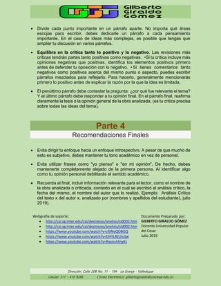 Dirección: Calle 20B No. 11 – 194 La Granja - Valledupar
Celular: 311 – 410 9286 Correo Electrónico: gilbertogiraldo@unicesar.edu.co
• Divide cada punto importante en un párrafo aparte. No importa qué áreas
escojas para escribir, debes dedicarle un párrafo a cada pensamiento
importante. En el caso de ideas más complejas, es posible que tengas que
ampliar tu discusión en varios párrafos.
• Equilibra en la crítica tanto lo positivo y lo negativo. Las revisiones más
críticas tendrán partes tanto positivas como negativas. •Si tu crítica incluye más
opiniones negativas que positivas, identifica los elementos positivos primero
antes de defender tu oposición con lo negativo. • Si tienes comentarios tanto
negativos como positivos acerca del mismo punto o aspecto, puedes escribir
párrafos mezclados para reflejarlo. Para hacerlo, generalmente mencionarás
primero lo positivo antes de explicar la razón por la que la idea es limitada.
• El penúltimo párrafo debe contestar la pregunta: ¿por qué fue relevante el tema?
Y el último párrafo debe responder a tu opinión final. En el párrafo final, reafirma
claramente la tesis o la opinión general de la obra analizada. (es tu critica precisa
sobre todas las ideas del tema).
Parte 4
Recomendaciones Finales
• Evita dirigir tu enfoque hacia un enfoque introspectivo. A pesar de que mucho de
esto es subjetivo, debes mantener tu tono académico en vez de personal.
• Evita utilizar frases como "yo pienso" o "en mi opinión". De hecho, debes
mantenerte completamente alejado de la primera persona. Al identificar algo
como tu opinión personal debilitarás el sentido académico.
• Recuerda al final, incluir información relevante para el lector, como el nombre de
la obra analizada o criticada, contexto en el cual se escribió el análisis crítico, la
fecha del mismo, el nombre del autor que lo realizó. Ejemplo: Análisis Crítico
del texto x del autor x, analizado por (nombres y apellidos del estudiante), julio
2019).
Webgrafía de soporte:
• http://cai.sg.inter.edu/cai/destrezas/analisis/sld002.htm
• http://cai.sg.inter.edu/cai/destrezas/analisis/sld002.htm
• https://www.youtube.com/watch?v=zfjINeQOBGQ
• https://www.youtube.com/watch?v=DHYLRZchcSw
• https://www.youtube.com/watch?v=Rwzcvt4nyKs
Documento Preparado por:
GILBERTO GIRALDO GÓMEZ
Docente Universidad Popular
del Cesar
Julio 2019
 