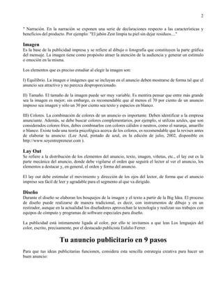 2

" Narración. En la narración se exponen una serie de declaraciones respecto a las características y
beneficios del producto. Por ejemplo: "El jabón Zest limpia tu piel sin dejar residuos...."

Imagen
Es la base de la publicidad impresa y se refiere al dibujo o fotografía que constituyen la parte gráfica
del mensaje. La imagen tiene como propósito atraer la atención de la audiencia y generar un estímulo
o emoción en la misma.

Los elementos que es preciso estudiar al elegir la imagen son:

I) Equilibrio. La imagen o imágenes que se incluyan en el anuncio deben mostrarse de forma tal que el
anuncio sea atractivo y no parezca desproporcionado.

II) Tamaño. El tamaño de la imagen puede ser muy variable. Es mentira pensar que entre más grande
sea la imagen es mejor; sin embargo, es recomendable que al menos el 70 por ciento de un anuncio
impreso sea imagen y sólo un 30 por ciento sea texto y espacios en blanco.

III) Colores. La combinación de colores de un anuncio es importante. Deben identificar a la empresa
anunciante. Además, se debe buscar colores complementarios, por ejemplo, si utilizas azules, que son
considerados colores fríos, debes combinarlos con colores cálidos o neutros, como el naranja, amarillo
o blanco. Existe toda una teoría psicológica acerca de los colores, es recomendable que la revises antes
de elaborar tu anuncio. (Lee Azul, pintado de azul, en la edición de julio, 2002, disponible en
http://www.soyentrepreneur.com ).

Lay Out
Se refiere a la distribución de los elementos del anuncio, texto, imagen, viñetas, etc., el lay out es la
parte mecánica del anuncio, donde debe vigilarse el orden que seguirá el lector al ver el anuncio, los
elementos a destacar y, en general, el orden y forma del anuncio.

El lay out debe estimular el movimiento y dirección de los ojos del lector, de forma que el anuncio
impreso sea fácil de leer y agradable para el segmento al que va dirigido.

Diseño
Durante el diseño se elaboran los bosquejos de la imagen y el texto a partir de la Big Idea. El proceso
de diseño puede realizarse de manera tradicional, es decir, con instrumentos de dibujo y en un
restirador, aunque en la actualidad los diseñadores aprovechan la tecnología y realizan sus trabajos con
equipos de cómputo y programas de software especiales para diseño.

La publicidad está íntimamente ligada al color, por ello te invitamos a que leas Los lenguajes del
color, escrito, precisamente, por el destacado publicista Eulalio Ferrer.

                     Tu anuncio publicitario en 9 pasos
Para que tus ideas publicitarias funcionen, considera esta sencilla estrategia creativa para hacer un
buen anuncio:
 