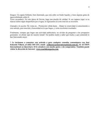 4



Imagen: Un zapato brillante, bien iluminado, que está sobre un fondo líquido, y tiene algunas gotas de
agua resbalando sobre él.
Texto secundario: En esta época de lluvias, haga una prueba de calidad. Si sus zapatos (aquí va tu
marca) sufren algún desperfecto por el agua, le regresamos el costo total de su inversión.

Llamado a la acción: De venta en... Promoción válida hasta... Añade tu creatividad y conocimiento a
este método, pon emoción y honestidad en lo que hagas, y verás excelentes resultados.

Finalmente, siempre que hagas una actividad publicitaria, no olvides de preguntar a los prospectos
generados: en dónde supo de nuestra tienda? Así podrás medir y saber qué medio y qué contenido te
han funcionado mejor.

* Le invitamos a comentar este artículo o para cualquier consulta, comuníquese con José
Eduardo Villacís, al (442) 140 1211, email: jvillacis@action-international.com.mx, de ACTION
International en Querétaro. El le atenderá con mucho gusto y sin compromiso. También puede
visitar la dirección de internet: www.coachdenegocios.com
 