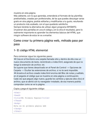 muestra en esta página.
Más adelante, con lo que aprendas, entenderás el formato de las plantillas
prediseñadas, creadas por profesionales, de las que puedes descargar varias
gratis en otra página, podrás editarlas y modificarlas a tu gusto, resultando
un producto más acabado, con el que quedarás satisfecho.
Siempre tendrás la alternativa de utilizar algún programa WYSIWTG
(muestran dos pantallas en una el código y en la otra el resultado), pero lo
realmente importante es aprender los elementos básicos del HTML, que
ningún software de estos te va a enseñar.
Como crear tu primera página web, método paso por
paso
1- El código HTML elemental
Para comenzar sigue los siguientes pasos:
➔ Crea en el Escritorio una carpeta llamada sitio y dentro de ella crea un
nuevo documento de texto, renómbralo a index.html, asegúrate de que no
tenga la extensión de archivo .txt.
Se supone que tienes desactivado en el Panel de Control -> Opciones de
Carpeta -> Ocultar las extensiones de archivo, si no te será imposible.
➔ Arrastra el archivo creado index.html encima del Bloc de notas y suéltalo,
en el pegarás el código que se muestra en esta página a continuación.
Cada vez que pegues algo nuevo, guarda los cambios y ejecuta (dos clics) el
archivo, que se abrirá con tu navegador instalado, de esa manera podrás
comprobar como se ve tu página.
Copia y pega el siguiente código:
<html>
<head>
<title>Mi Primera Pagina</title>
</head>
<body>
Esta es mi primera página web
</body>
</html>
 