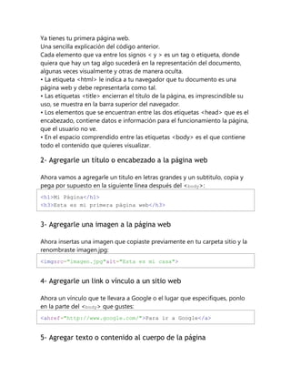 Ya tienes tu primera página web.
Una sencilla explicación del código anterior.
Cada elemento que va entre los signos < y > es un tag o etiqueta, donde
quiera que hay un tag algo sucederá en la representación del documento,
algunas veces visualmente y otras de manera oculta.
• La etiqueta <html> le indica a tu navegador que tu documento es una
página web y debe representarla como tal.
• Las etiquetas <title> encierran el título de la página, es imprescindible su
uso, se muestra en la barra superior del navegador.
• Los elementos que se encuentran entre las dos etiquetas <head> que es el
encabezado, contiene datos e información para el funcionamiento la página,
que el usuario no ve.
• En el espacio comprendido entre las etiquetas <body> es el que contiene
todo el contenido que quieres visualizar.
2- Agregarle un título o encabezado a la página web
Ahora vamos a agregarle un titulo en letras grandes y un subtitulo, copia y
pega por supuesto en la siguiente línea después del <body>:
<h1>Mi Página</h1>
<h3>Esta es mi primera página web</h3>
3- Agregarle una imagen a la página web
Ahora insertas una imagen que copiaste previamente en tu carpeta sitio y la
renombraste imagen.jpg:
<imgsrc="imagen.jpg"alt="Esta es mi casa">
4- Agregarle un link o vínculo a un sitio web
Ahora un vínculo que te llevara a Google o el lugar que especifiques, ponlo
en la parte del <body> que gustes:
<ahref="http://www.google.com/">Para ir a Google</a>
5- Agregar texto o contenido al cuerpo de la página
 