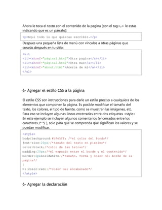 Ahora le toca el texto con el contenido de la pagina (con el tag<p> le estas
indicando que es un párrafo):
<p>Aqui todo lo que quieras escribir.</p>
Despues una pequeña lista de menú con vínculos a otras páginas que
crearás después en tu sitio:
<ul>
<li><ahref="página1.html">Otra pagina</a></li>
<li><ahref="página2.html">Otra mas</a></li>
<li><ahref="about.html">Acerca de mi</a></li>
</ul>
6- Agregar el estilo CSS a la página
El estilo CSS son instrucciones para darle un estilo preciso a cualquiera de los
elementos que componen la página. Es posible modificar el tamaño del
texto, los colores, el tipo de fuente, como se muestran las imágenes, etc.
Para eso se incluyen algunas líneas encerradas entre dos etiquetas <style>
En este ejemplo se incluyen algunos comentarios (encerrados entre los
caracteres /* */ ), solo para que se comprenda que significan los valores y se
puedan modificar.
<style>
body{background:#b7e5ff; /*el color del fondo*/
font-size:20px;/*tamaño del texto en pixeles*/
color:black;/*color de las letras*/
padding:20px;/*el espacio entre el borde y el contenido*/
border:6pxsolidwhite;/*tamaño, forma y color del borde de la
pagina*/
}
h1{color:red;}/*color del encabezado*/
</style>
6- Agregar la declaración
 