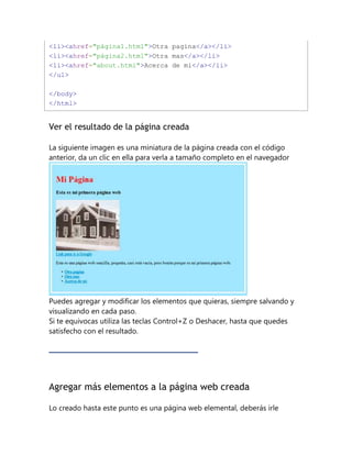 <li><ahref="página1.html">Otra pagina</a></li>
<li><ahref="página2.html">Otra mas</a></li>
<li><ahref="about.html">Acerca de mi</a></li>
</ul>
</body>
</html>
Ver el resultado de la página creada
La siguiente imagen es una miniatura de la página creada con el código
anterior, da un clic en ella para verla a tamaño completo en el navegador
Puedes agregar y modificar los elementos que quieras, siempre salvando y
visualizando en cada paso.
Si te equivocas utiliza las teclas Control+Z o Deshacer, hasta que quedes
satisfecho con el resultado.
Agregar más elementos a la página web creada
Lo creado hasta este punto es una página web elemental, deberás irle
 