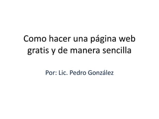 Como hacer una página web
 gratis y de manera sencilla

     Por: Lic. Pedro González
 