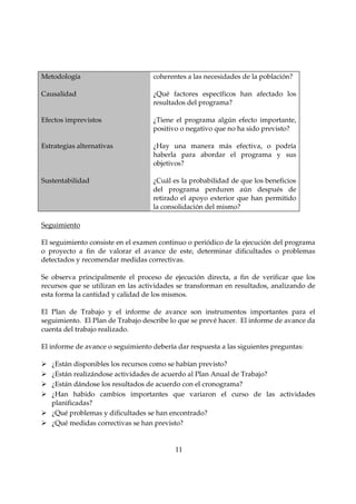 Metodología                        coherentes a las necesidades de la población?

Causalidad                         ¿Qué factores específicos han afectado los
                                   resultados del programa?

Efectos imprevistos                ¿Tiene el programa algún efecto importante,
                                   positivo o negativo que no ha sido previsto?

Estrategias alternativas           ¿Hay una manera más efectiva, o podría
                                   haberla para abordar el programa y sus
                                   objetivos?

Sustentabilidad                    ¿Cuál es la probabilidad de que los beneficios
                                   del programa perduren aún después de
                                   retirado el apoyo exterior que han permitido
                                   la consolidación del mismo?

Seguimiento

El seguimiento consiste en el examen continuo o periódico de la ejecución del programa
o proyecto a fin de valorar el avance de este, determinar dificultades o problemas
detectados y recomendar medidas correctivas.

Se observa principalmente el proceso de ejecución directa, a fin de verificar que los
recursos que se utilizan en las actividades se transforman en resultados, analizando de
esta forma la cantidad y calidad de los mismos.

El Plan de Trabajo y el informe de avance son instrumentos importantes para el
seguimiento. El Plan de Trabajo describe lo que se prevé hacer. El informe de avance da
cuenta del trabajo realizado.

El informe de avance o seguimiento debería dar respuesta a las siguientes preguntas:

   ¿Están disponibles los recursos como se habían previsto?
   ¿Están realizándose actividades de acuerdo al Plan Anual de Trabajo?
   ¿Están dándose los resultados de acuerdo con el cronograma?
   ¿Han habido cambios importantes que variaron el curso de las actividades
   planificadas?
   ¿Qué problemas y dificultades se han encontrado?
   ¿Qué medidas correctivas se han previsto?


                                          11
 