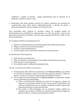 mobiliario y equipo en general, equipo especializado para la atención de la
   población, vehículo, terreno y otros.

   Financieros: Son todos aquellos recursos de carácter económico que necesitan las
   organizaciones para poder operar administrativamente y ejecutar los planes y
   proyectos propuestos a fin de cumplir con los fines de ésta.

Para desarrollar estos aspectos es necesario indicar las posibles fuentes de
financiamiento que percibirán las organizaciones, así como los gastos o egresos que
generarán las diversas actividades y servicios que la organización llevará a cabo, a favor
de los beneficiarios.

Las ventajas de elaborar un presupuesto son:

   1.   Facilita a la Administración la utilización óptima de los diferentes insumos.
   2.   Obliga a realizar un auto análisis periódico.
   3.   Facilita el control administrativo.
   4.   Ayuda a lograr mayor efectividad y eficiencia en las operaciones.

Las limitaciones del presupuesto:

   1.   Están basados en estimaciones.
   2.   Debe ser adaptado constantemente a los cambios de importancia que surjan.
   3.   Toma tiempo y costo prepararlo.
   4.   No se deben esperar resultados demasiado pronto.

Aspectos a considerar para elaborar el presupuesto:

   1. El presupuesto debe elaborarse anualmente con la base de efectivo, que consiste
      en reconocer los ingresos y gastos en la fecha que generan entradas y salidas en
      efectivo. Es decir, es conocer el comportamiento del flujo de efectivo.
   2. Para la elaboración del presupuesto con base de efectivo, es importante cumplir
      con los siguientes pasos elementales:
          a) Tener una clasificación detallada por meses de los ingresos y egresos de
             efectivo, de un período mínimo de doce meses según la información que
             contiene la Organización en sus registros contables auxiliares (aplica para
             Organizaciones que ya están funcionando).
          b) De acuerdo al Plan Estratégico que se pretende cumplir, detallar los
             renglones que vendrán a disminuir o aumentar la generación de ingresos o
             gastos de efectivo y medir monetariamente el efecto.



                                               9
 