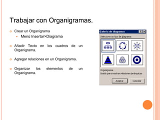 Trabajar con Organigramas.
 Crear un Organigrama
 Menú Insertar>Diagrama
 Añadir Texto en los cuadros de un
Organigrama.
 Agregar relaciones en un Organigrama.
 Organizar los elementos de un
Organigrama.
 