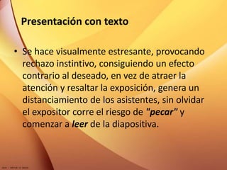 Presentación con texto
• Se hace visualmente estresante, provocando
rechazo instintivo, consiguiendo un efecto
contrario al deseado, en vez de atraer la
atención y resaltar la exposición, genera un
distanciamiento de los asistentes, sin olvidar
el expositor corre el riesgo de "pecar" y
comenzar a leer de la diapositiva.
 
