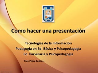 Como hacer una presentación
Tecnologías de la Información
Pedagogía en Ed. Básica y Psicopedagogía
Ed. Parvularia y Psicopedagogía
Prof. Pedro Zurita J.
 