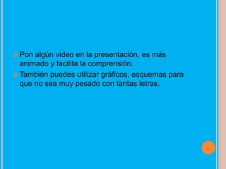  Pon algún video en la presentación, es más
  animado y facilita la comprensión.
 También puedes utilizar gráficos, esquemas para
  que no sea muy pesado con tantas letras.
 
