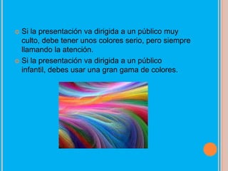  Si la presentación va dirigida a un público muy
  culto, debe tener unos colores serio, pero siempre
  llamando la atención.
 Si la presentación va dirigida a un público
  infantil, debes usar una gran gama de colores.
 