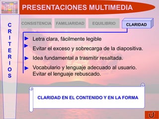 PRESENTACIONES MULTIMEDIA

    CONSISTENCIA   FAMILIARIDAD   EQUILIBRIO
C                                                 CLARIDAD
R
I       Letra clara, fácilmente legible
T
E       Evitar el exceso y sobrecarga de la diapositiva.
R       Idea fundamental a trasmitir resaltada.
I
O       Vocabulario y lenguaje adecuado al usuario.
S       Evitar el lenguaje rebuscado.



          CLARIDAD EN EL CONTENIDO Y EN LA FORMA
 