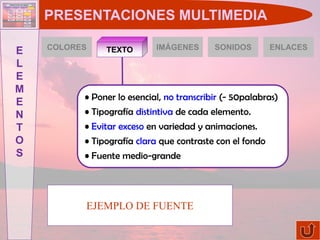 PRESENTACIONES MULTIMEDIA

    COLORES                 IMÁGENES       SONIDOS        ENLACES
E              TEXTO
L
E
M
          • Poner lo esencial, no transcribir (- 50palabras)
E
N         • Tipografía distintiva de cada elemento.
T         • Evitar exceso en variedad y animaciones.
O         • Tipografía clara que contraste con el fondo
S         • Fuente medio-grande




          EJEMPLO DE FUENTE
 