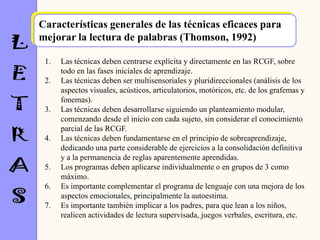 Características generales de las técnicas eficaces para
mejorar la lectura de palabras (Thomson, 1992)

 1.   Las técnicas deben centrarse explícita y directamente en las RCGF, sobre
      todo en las fases iniciales de aprendizaje.
 2.   Las técnicas deben ser multisensoriales y pluridireccionales (análisis de los
      aspectos visuales, acústicos, articulatorios, motóricos, etc. de los grafemas y
      fonemas).
 3.   Las técnicas deben desarrollarse siguiendo un planteamiento modular,
      comenzando desde el inicio con cada sujeto, sin considerar el conocimiento
      parcial de las RCGF.
 4.   Las técnicas deben fundamentarse en el principio de sobreaprendizaje,
      dedicando una parte considerable de ejercicios a la consolidación definitiva
      y a la permanencia de reglas aparentemente aprendidas.
 5.   Los programas deben aplicarse individualmente o en grupos de 3 como
      máximo.
 6.   Es importante complementar el programa de lenguaje con una mejora de los
      aspectos emocionales, principalmente la autoestima.
 7.   Es importante también implicar a los padres, para que lean a los niños,
      realicen actividades de lectura supervisada, juegos verbales, escritura, etc.
 