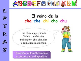 El reino de la
       cha-che-chi-cho-chu

   Una chica muy chiquita
     Se hizo un chichón
   Bailando el cha, cha, cha
   Y comiendo salchichón.


También, automáticamente
 al comenzar la diapositiva
 