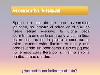Memoria Visual

Sgeun un etsduio de una uivenrsdiad
ignlesea, no ipmotra el odren en el que las
ltears etsan ersciats, la uicna csoa
ipormtnate es que la pmrirea y la utlima ltera
esten ecsritas en la psiocion cocrrtea. el
rsteo peuden estar ttaolmntee mal y aun
pordas lerelo sin pobrleams. Etso es pquore
no lemeos cada ltera por si msima snio la
paalbra cmoo un tdoo.


     ¿Has podido leer fácilmente el texto?
 