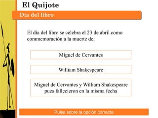 El Quijote
Día del libro


  El día del libro se celebra el 23 de abril como
  commemoración a la muerte de:


                  Miguel de Cervantes

                  William Shakespeare

     Miguel de Cervantes y William Shakespeare
         pues fallecieron en la misma fecha



                Pulsa sobre la opción correcta
 