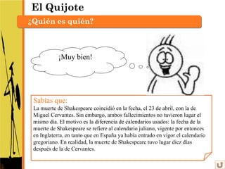El Quijote
¿Quién es quién?



            ¡Muy bien!




 Sabías que:
 La muerte de Shakespeare coincidió en la fecha, el 23 de abril, con la de
 Miguel Cervantes. Sin embargo, ambos fallecimientos no tuvieron lugar el
 mismo día. El motivo es la diferencia de calendarios usados: la fecha de la
 muerte de Shakespeare se refiere al calendario juliano, vigente por entonces
 en Inglaterra, en tanto que en España ya había entrado en vigor el calendario
 gregoriano. En realidad, la muerte de Shakespeare tuvo lugar diez días
 después de la de Cervantes.
 