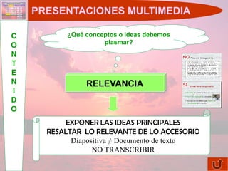 PRESENTACIONES MULTIMEDIA

C          ¿Qué conceptos o ideas debemos
                     plasmar?
O
N
T
E
N               RELEVANCIA
I
D
O
          EXPONER LAS IDEAS PRINCIPALES
      RESALTAR LO RELEVANTE DE LO ACCESORIO
            Diapositiva ≠ Documento de texto
                  NO TRANSCRIBIR
 