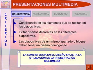 PRESENTACIONES MULTIMEDIA

    CONSISTENCIA   FAMILIARIDAD   EQUILIBRIO      CLARIDAD
C
R
I       Consistencia en los elementos que se repiten en
T       las diapositivas.
E
R       Evitar diseños diferentes en las diferentes
I       diapositivas.
O       Las diapositivas de un mismo apartado o bloque
S       deben tener un diseño homogéneo.


           LA CONSISTENCIA EN EL DISEÑO FACILITA LA
               UTILIZACIÓN DE LA PRESENTACIÓN
                         MULTIMEDIA
 