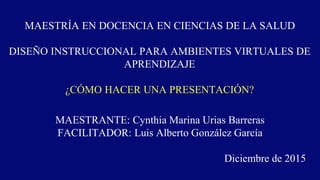 MAESTRÍA EN DOCENCIA EN CIENCIAS DE LA SALUD
DISEÑO INSTRUCCIONAL PARA AMBIENTES VIRTUALES DE
APRENDIZAJE
¿CÓMO HACER UNA PRESENTACIÓN?
MAESTRANTE: Cynthia Marina Urias Barreras
FACILITADOR: Luis Alberto González García
Diciembre de 2015
 