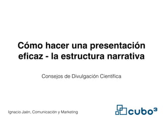Cómo hacer una presentación 
eficaz - la estructura narrativa 
Consejos de Divulgación Científica 
Ignacio Jaén, Comunicación y Marketing 
 