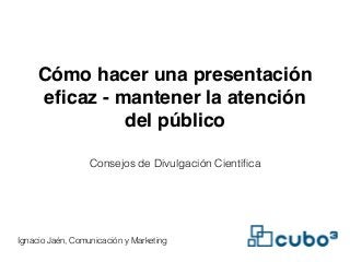 Cómo hacer una presentación 
eficaz - mantener la atención 
del público 
Consejos de Divulgación Científica 
Ignacio Jaén, Comunicación y Marketing 
 