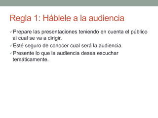 Regla 1: Háblele a la audiencia
Prepare las presentaciones teniendo en cuenta el público
al cual se va a dirigir.
Esté seguro de conocer cual será la audiencia.
Presente lo que la audiencia desea escuchar
temáticamente.
 