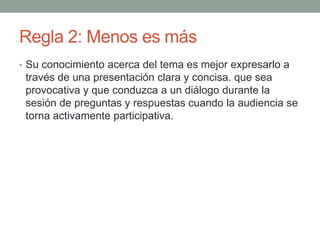 Regla 2: Menos es más
• Su conocimiento acerca del tema es mejor expresarlo a
través de una presentación clara y concisa. que sea
provocativa y que conduzca a un diálogo durante la
sesión de preguntas y respuestas cuando la audiencia se
torna activamente participativa.
 